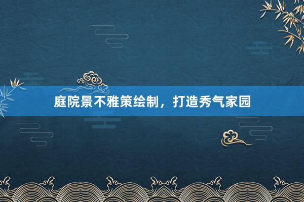 庭院景不雅策绘制，打造秀气家园